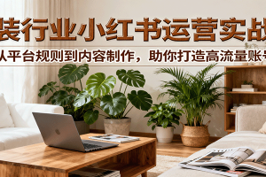小红书家装行业运营实战课：从平台规则到内容制作，助你打造高流量账号