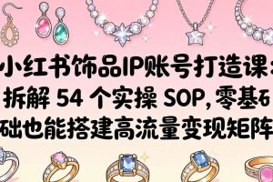 （18101期）小红书饰品IP账号打造课：拆解 54 个实操 SOP，零基础也能搭建高流量变现矩阵